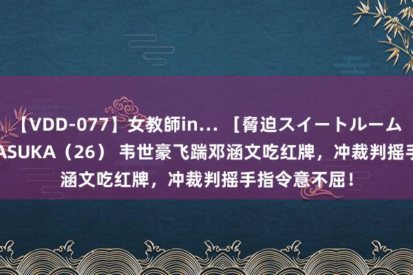 【VDD-077】女教師in… ［脅迫スイートルーム］ Teacher ASUKA（26） 韦世豪飞踹邓涵文吃红牌，冲裁判摇手指令意不屈！