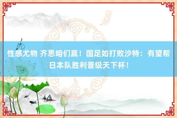 性感尤物 齐思咱们赢！国足如打败沙特：有望帮日本队胜利晋级天下杯！