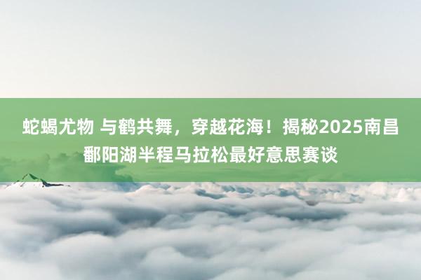 蛇蝎尤物 与鹤共舞，穿越花海！揭秘2025南昌鄱阳湖半程马拉松最好意思赛谈