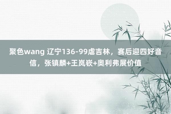 聚色wang 辽宁136-99虐吉林，赛后迎四好音信，张镇麟+王岚嵚+奥利弗展价值