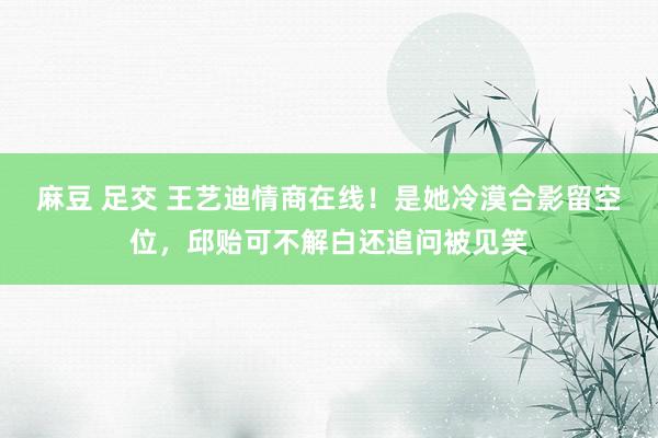 麻豆 足交 王艺迪情商在线！是她冷漠合影留空位，邱贻可不解白还追问被见笑