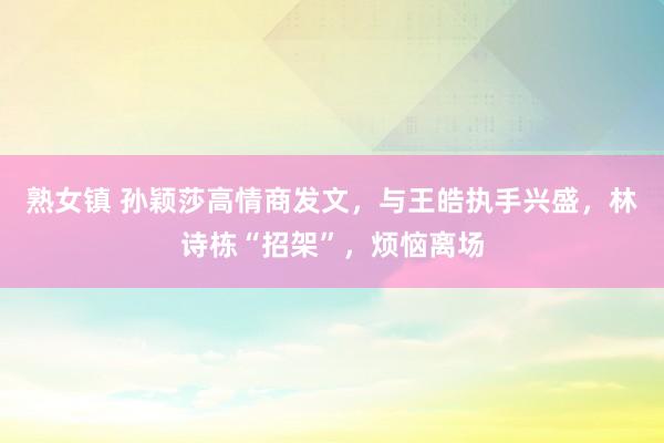 熟女镇 孙颖莎高情商发文，与王皓执手兴盛，林诗栋“招架”，烦恼离场