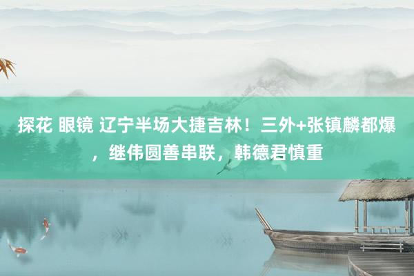 探花 眼镜 辽宁半场大捷吉林！三外+张镇麟都爆，继伟圆善串联，韩德君慎重