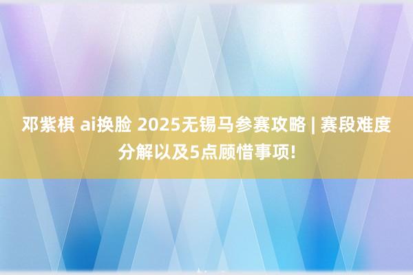 邓紫棋 ai换脸 2025无锡马参赛攻略 | 赛段难度分解以及5点顾惜事项!
