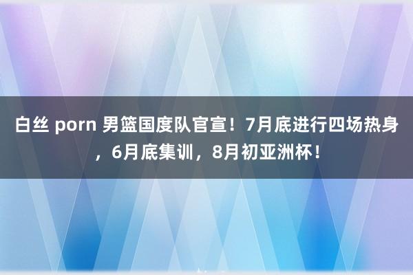 白丝 porn 男篮国度队官宣！7月底进行四场热身，6月底集训，8月初亚洲杯！