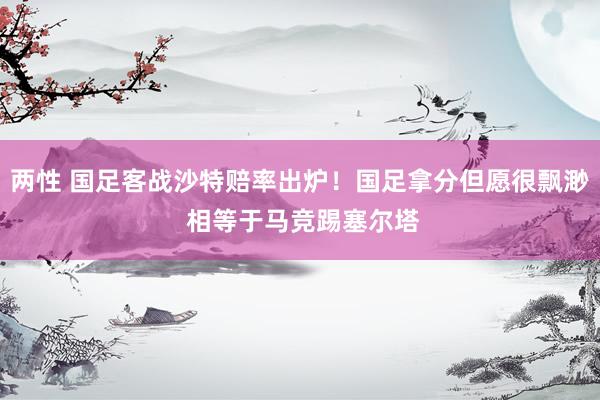 两性 国足客战沙特赔率出炉！国足拿分但愿很飘渺 相等于马竞踢塞尔塔