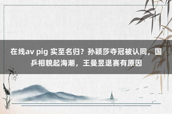 在线av pig 实至名归？孙颖莎夺冠被认同，国乒相貌起海潮，王曼昱退赛有原因