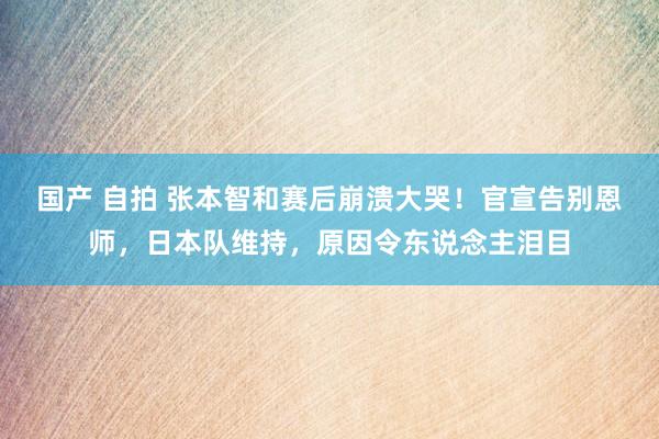 国产 自拍 张本智和赛后崩溃大哭！官宣告别恩师，日本队维持，原因令东说念主泪目
