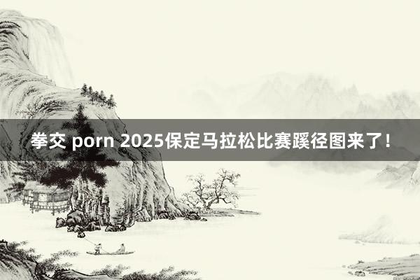 拳交 porn 2025保定马拉松比赛蹊径图来了！