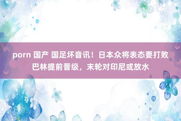 porn 国产 国足坏音讯！日本众将表态要打败巴林提前晋级，末轮对印尼或放水