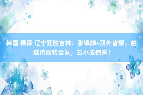 韩国 裸舞 辽宁狂胜吉林！张镇麟+双外皆爆，赵继伟周转全队，五小成惊喜！