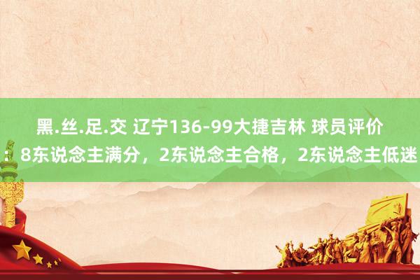 黑.丝.足.交 辽宁136-99大捷吉林 球员评价：8东说念主满分，2东说念主合格，2东说念主低迷