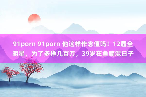 91porn 91porn 他这样作念值吗！12届全明星，为了多挣几百万，39岁在鱼腩混日子