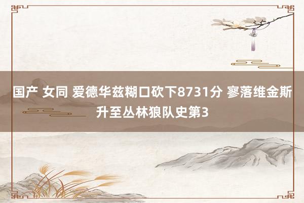 国产 女同 爱德华兹糊口砍下8731分 寥落维金斯升至丛林狼队史第3