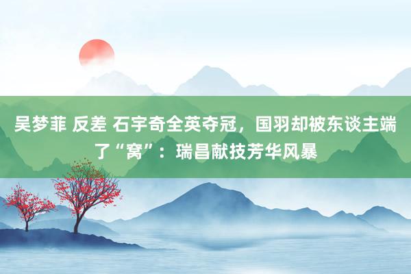 吴梦菲 反差 石宇奇全英夺冠，国羽却被东谈主端了“窝”：瑞昌献技芳华风暴