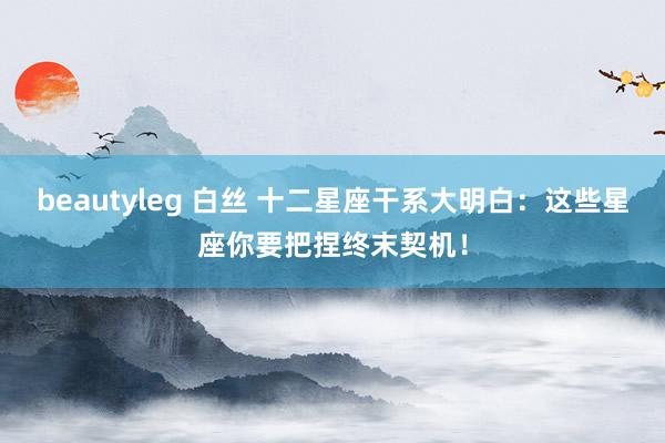 beautyleg 白丝 十二星座干系大明白：这些星座你要把捏终末契机！