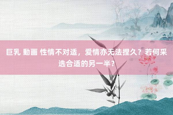 巨乳 動画 性情不对适，爱情亦无法捏久？若何采选合适的另一半？