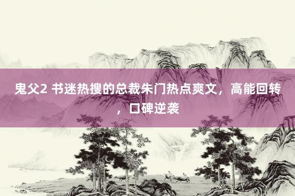 鬼父2 书迷热搜的总裁朱门热点爽文，高能回转，口碑逆袭