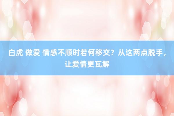 白虎 做爱 情感不顺时若何移交？从这两点脱手，让爱情更瓦解