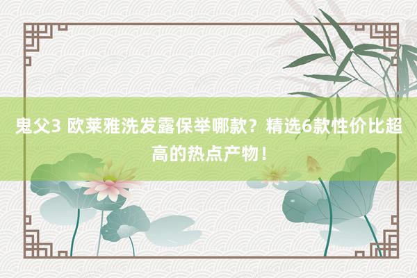 鬼父3 欧莱雅洗发露保举哪款？精选6款性价比超高的热点产物！