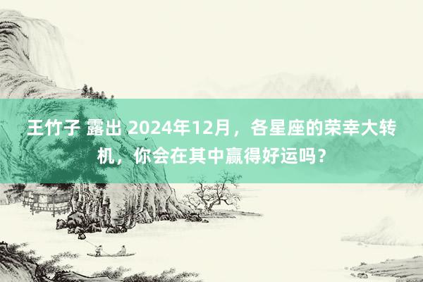 王竹子 露出 2024年12月，各星座的荣幸大转机，你会在其中赢得好运吗？