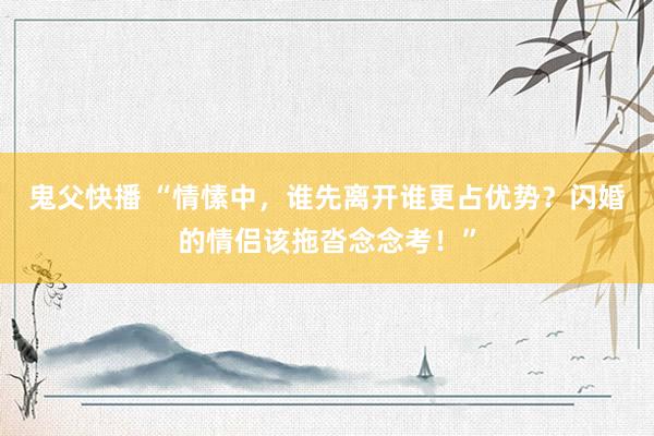 鬼父快播 “情愫中，谁先离开谁更占优势？闪婚的情侣该拖沓念念考！”