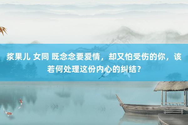 浆果儿 女同 既念念要爱情，却又怕受伤的你，该若何处理这份内心的纠结？