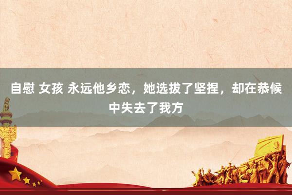 自慰 女孩 永远他乡恋，她选拔了坚捏，却在恭候中失去了我方