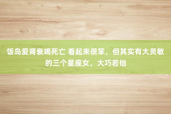 饭岛爱肾衰竭死亡 看起来很笨，但其实有大灵敏的三个星座女，大巧若拙