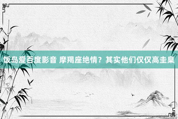 饭岛爱百度影音 摩羯座绝情？其实他们仅仅高圭臬