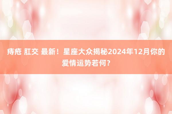 痔疮 肛交 最新！星座大众揭秘2024年12月你的爱情运势若何？