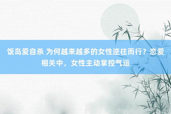 饭岛爱自杀 为何越来越多的女性逆往而行？恋爱相关中，女性主动掌控气运