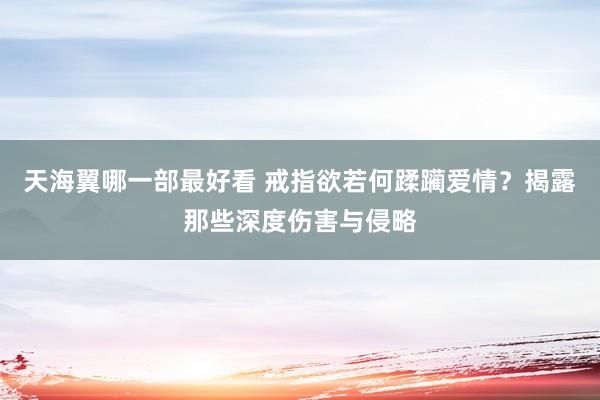 天海翼哪一部最好看 戒指欲若何蹂躏爱情？揭露那些深度伤害与侵略