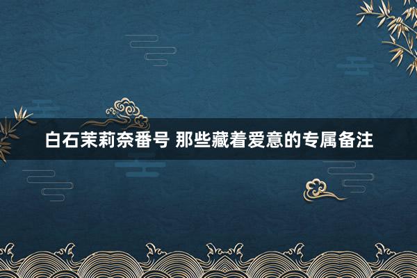 白石茉莉奈番号 那些藏着爱意的专属备注