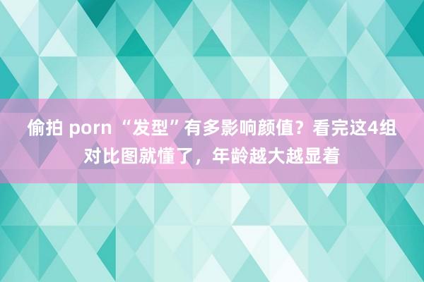 偷拍 porn “发型”有多影响颜值？看完这4组对比图就懂了，年龄越大越显着