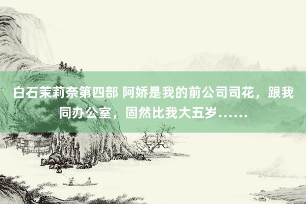 白石茉莉奈第四部 阿娇是我的前公司司花，跟我同办公室，固然比我大五岁……