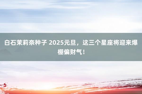白石茉莉奈种子 2025元旦，这三个星座将迎来爆棚偏财气！