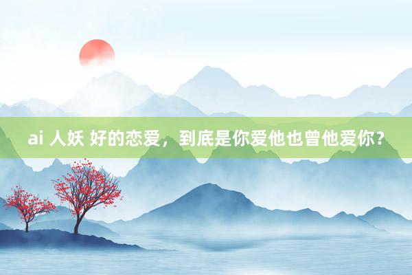 ai 人妖 好的恋爱，到底是你爱他也曾他爱你？
