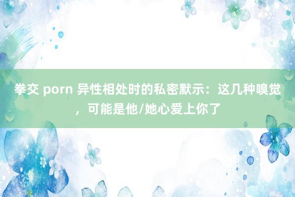 拳交 porn 异性相处时的私密默示：这几种嗅觉，可能是他/她心爱上你了