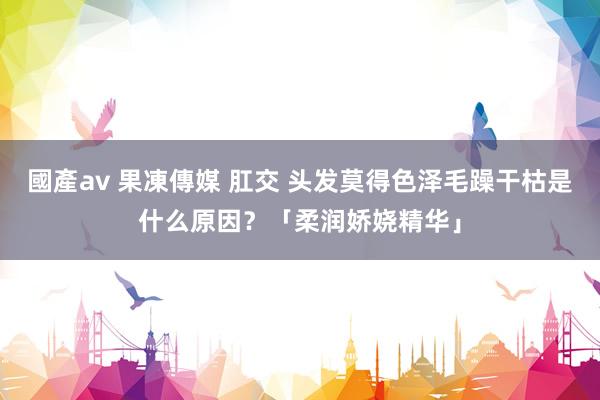 國產av 果凍傳媒 肛交 头发莫得色泽毛躁干枯是什么原因？「柔润娇娆精华」