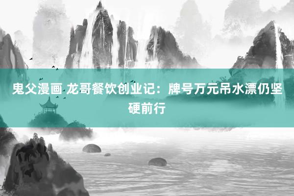 鬼父漫画 龙哥餐饮创业记：牌号万元吊水漂仍坚硬前行