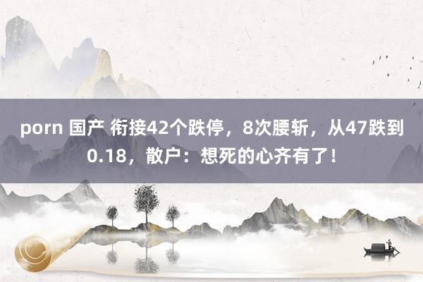 porn 国产 衔接42个跌停，8次腰斩，从47跌到0.18，散户：想死的心齐有了！