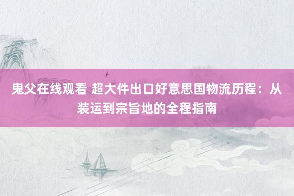鬼父在线观看 超大件出口好意思国物流历程：从装运到宗旨地的全程指南