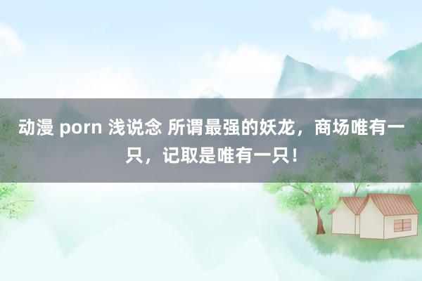 动漫 porn 浅说念 所谓最强的妖龙，商场唯有一只，记取是唯有一只！