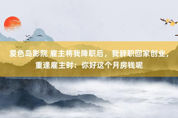 爱色岛影院 雇主将我降职后，我辞职回家创业，重逢雇主时：你好这个月房钱呢