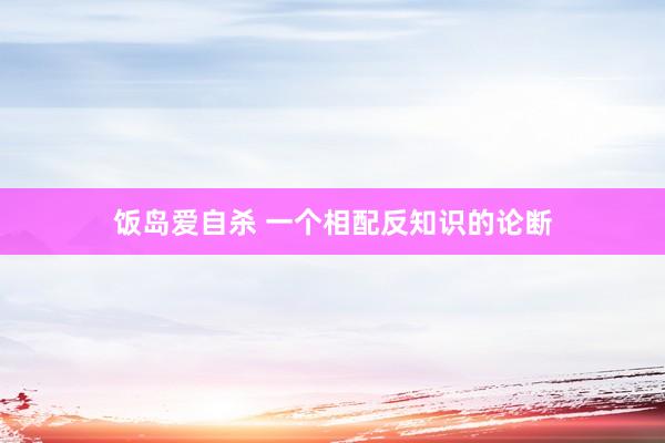 饭岛爱自杀 一个相配反知识的论断