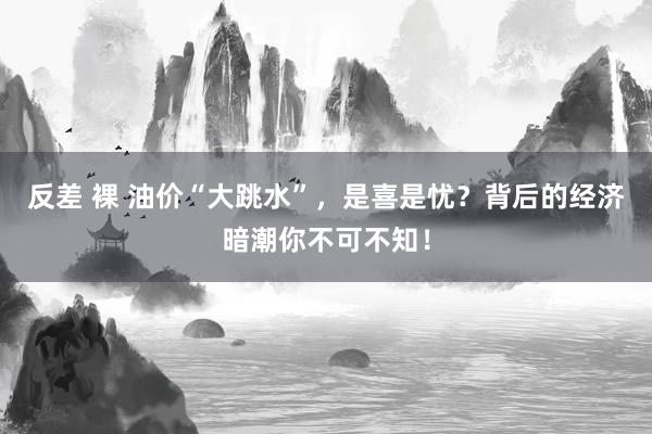 反差 裸 油价“大跳水”，是喜是忧？背后的经济暗潮你不可不知！