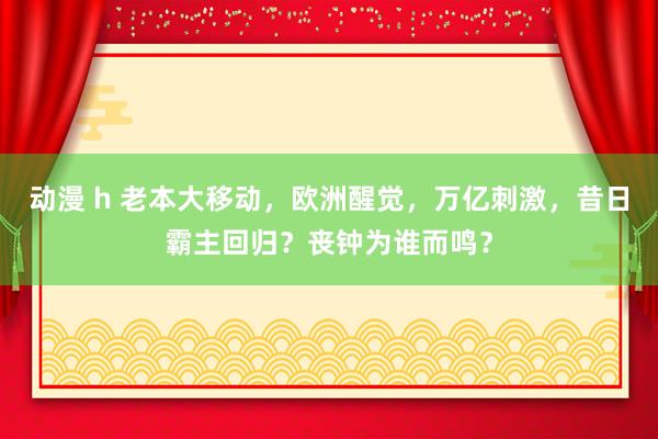 动漫 h 老本大移动，欧洲醒觉，万亿刺激，昔日霸主回归？丧钟为谁而鸣？