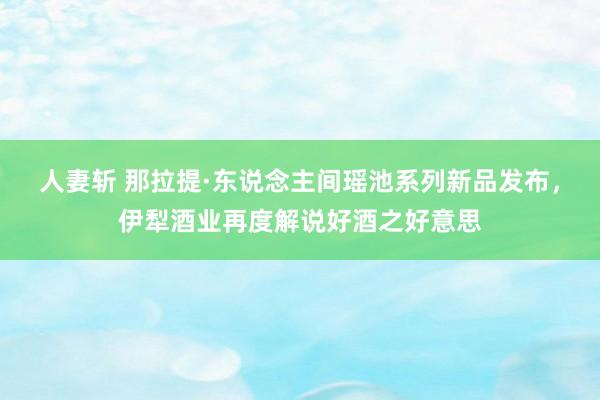 人妻斩 那拉提·东说念主间瑶池系列新品发布，伊犁酒业再度解说好酒之好意思
