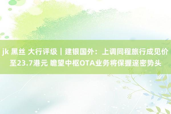 jk 黑丝 大行评级｜建银国外：上调同程旅行成见价至23.7港元 瞻望中枢OTA业务将保握邃密势头